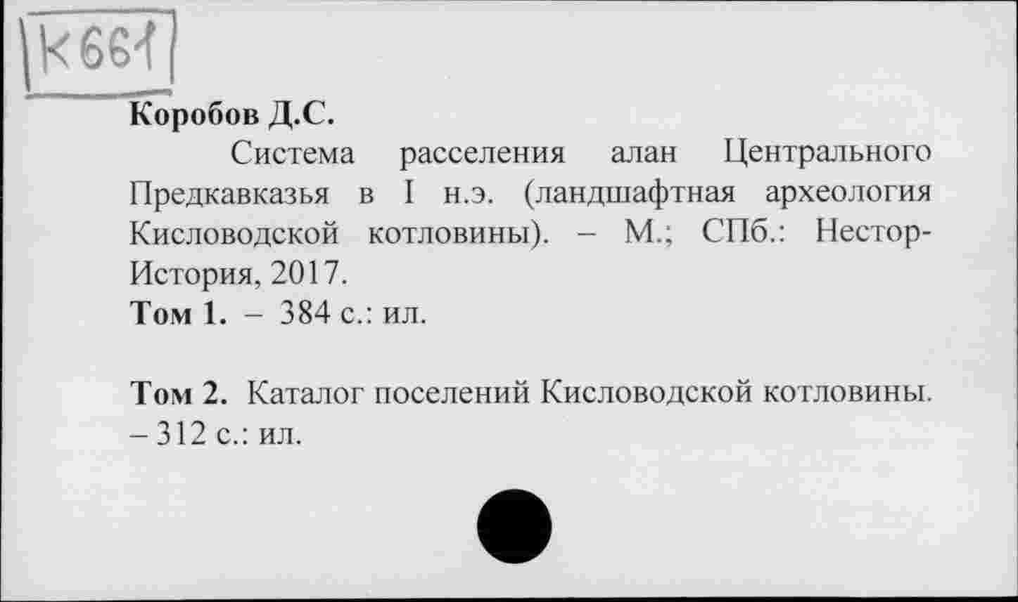 ﻿кбб-f
Коробов Д.С.
Система расселения алан Центрального Предкавказья в I н.э. (ландшафтная археология Кисловодской котловины). - М.; СПб.: Нестор-История, 2017.
Том 1. - 384 с.: ил.
Том 2. Каталог поселений Кисловодской котловины. - 312 с.: ил.